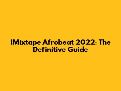 IMixtape Afrobeat 2022: The Definitive Guide