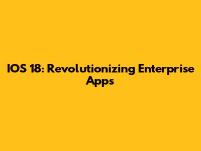 IOS 18: Revolutionizing Enterprise Apps