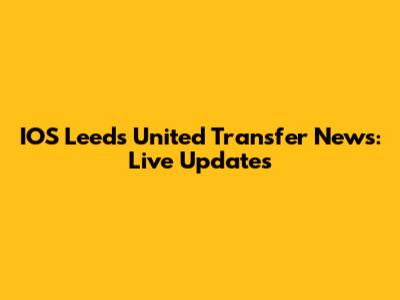 IOS Leeds United Transfer News: Live Updates