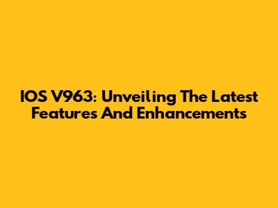 IOS V963: Unveiling The Latest Features And Enhancements
