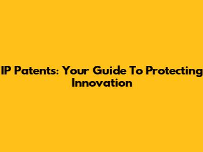 IP Patents: Your Guide To Protecting Innovation