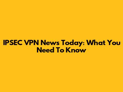 IPSEC VPN News Today: What You Need To Know
