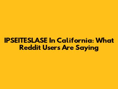 IPSEITESLASE In California: What Reddit Users Are Saying