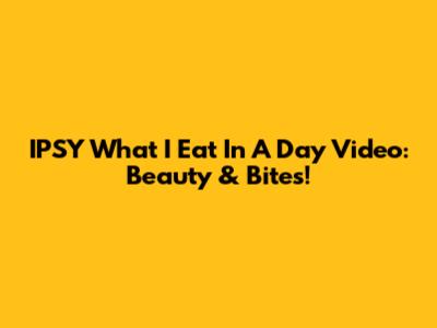 IPSY 'What I Eat In A Day' Video: Beauty & Bites!