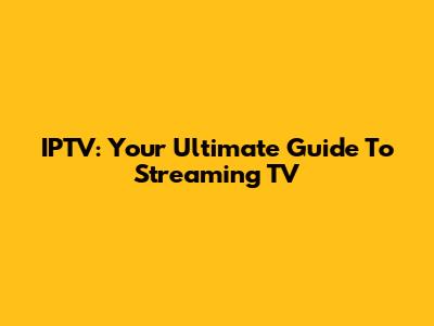 IPTV: Your Ultimate Guide To Streaming TV
