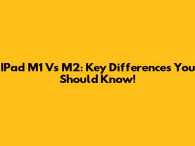 IPad M1 Vs M2: Key Differences You Should Know!