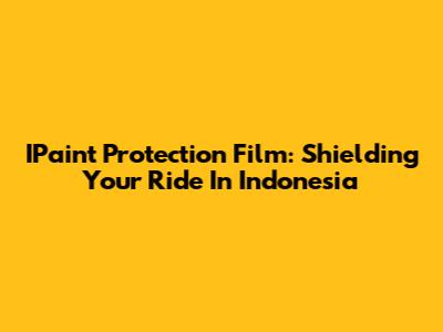 IPaint Protection Film: Shielding Your Ride In Indonesia
