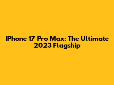 IPhone 17 Pro Max: The Ultimate 2023 Flagship