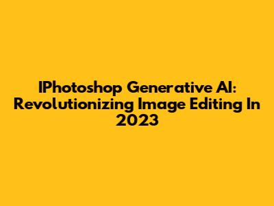 IPhotoshop Generative AI: Revolutionizing Image Editing In 2023