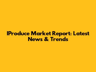 IProduce Market Report: Latest News & Trends