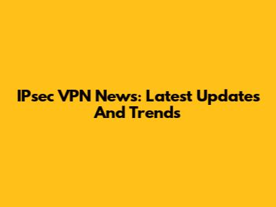 IPsec VPN News: Latest Updates And Trends