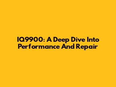 IQ9900: A Deep Dive Into Performance And Repair