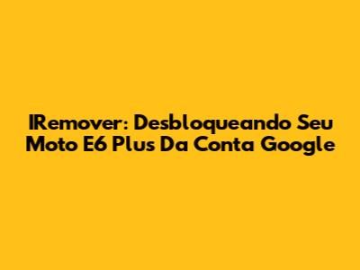 IRemover: Desbloqueando Seu Moto E6 Plus Da Conta Google