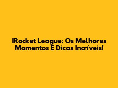 IRocket League: Os Melhores Momentos E Dicas Incríveis!
