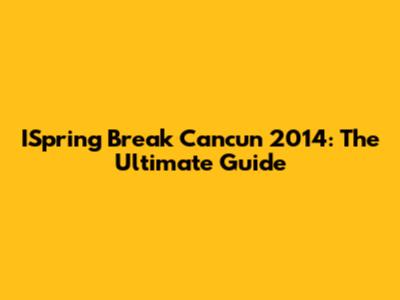 ISpring Break Cancun 2014: The Ultimate Guide