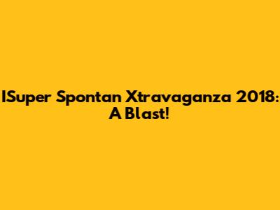 ISuper Spontan Xtravaganza 2018: A Blast!