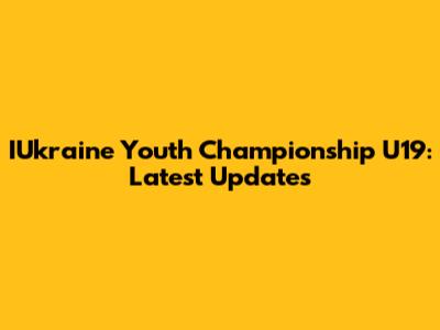 IUkraine Youth Championship U19: Latest Updates