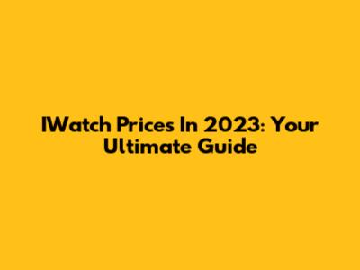 IWatch Prices In 2023: Your Ultimate Guide