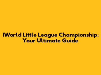 IWorld Little League Championship: Your Ultimate Guide