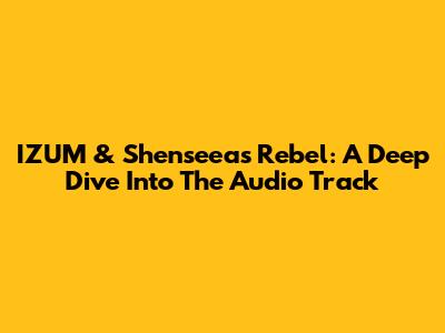 IZUM & Shenseea's 'Rebel': A Deep Dive Into The Audio Track
