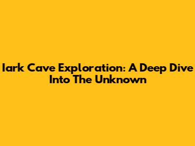 Iark Cave Exploration: A Deep Dive Into The Unknown