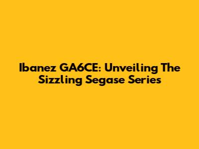 Ibanez GA6CE: Unveiling The Sizzling Segase Series