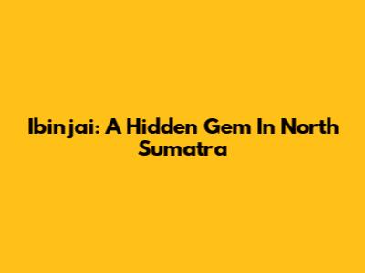 Ibinjai: A Hidden Gem In North Sumatra