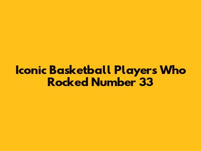 Iconic Basketball Players Who Rocked Number 33