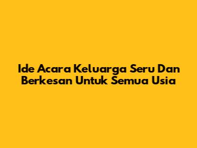 Ide Acara Keluarga Seru Dan Berkesan Untuk Semua Usia