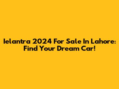 Ielantra 2024 For Sale In Lahore: Find Your Dream Car!