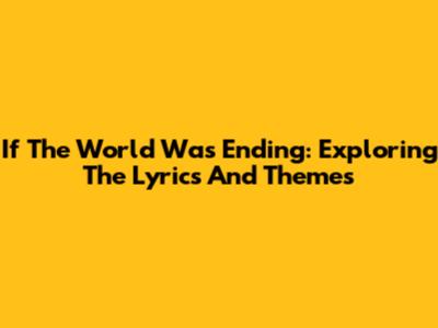If The World Was Ending: Exploring The Lyrics And Themes