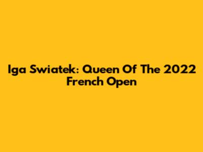 Iga Swiatek: Queen Of The 2022 French Open