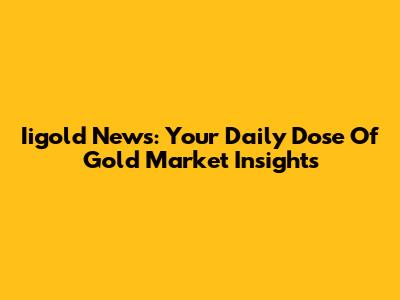 Iigold News: Your Daily Dose Of Gold Market Insights
