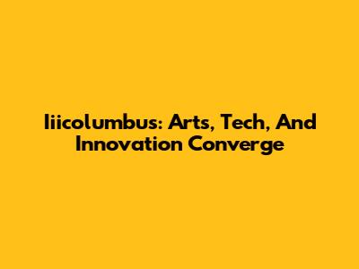 Iiicolumbus: Arts, Tech, And Innovation Converge