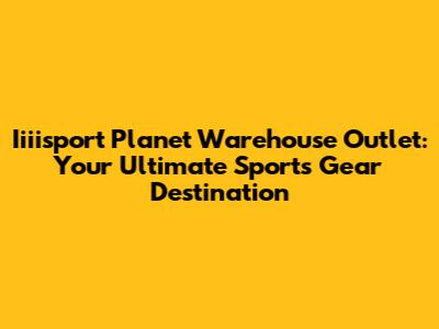 Iiiisport Planet Warehouse Outlet: Your Ultimate Sports Gear Destination