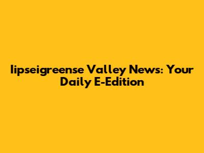 Iipseigreense Valley News: Your Daily E-Edition