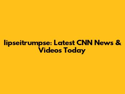 Iipseitrumpse: Latest CNN News & Videos Today