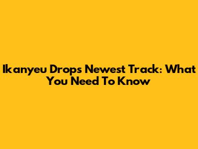 Ikanyeu Drops Newest Track: What You Need To Know