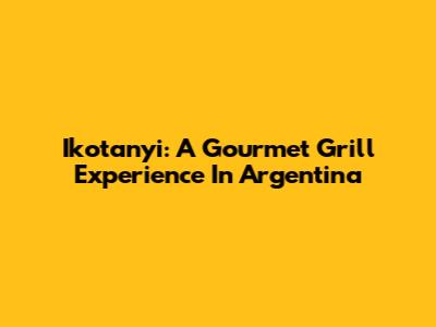 Ikotanyi: A Gourmet Grill Experience In Argentina