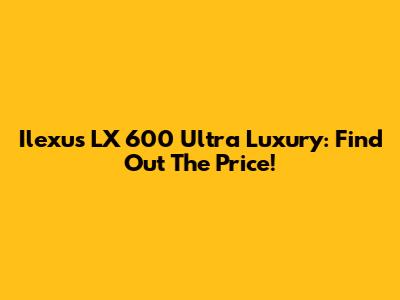 Ilexus LX 600 Ultra Luxury: Find Out The Price!