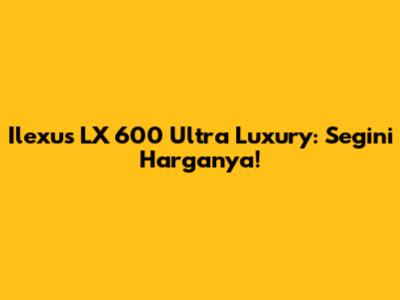 Ilexus LX 600 Ultra Luxury: Segini Harganya!