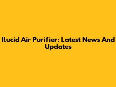 Ilucid Air Purifier: Latest News And Updates