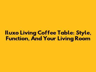 Iluxo Living Coffee Table: Style, Function, And Your Living Room