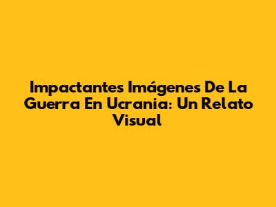 Impactantes Imágenes De La Guerra En Ucrania: Un Relato Visual