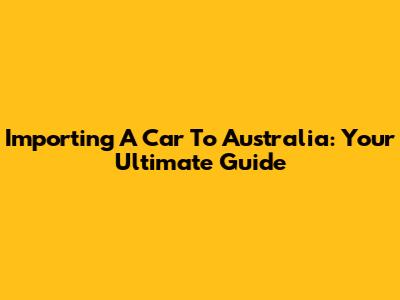 Importing A Car To Australia: Your Ultimate Guide