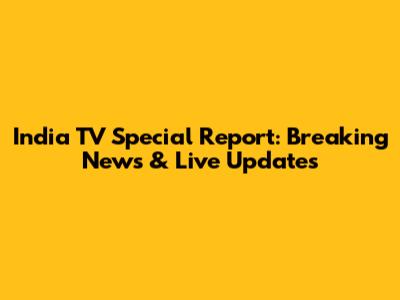 India TV Special Report: Breaking News & Live Updates