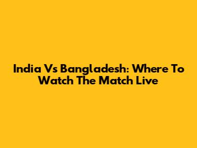 India Vs Bangladesh: Where To Watch The Match Live