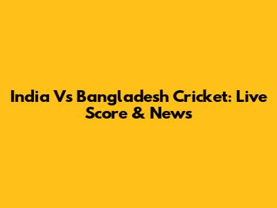 India Vs Bangladesh Cricket: Live Score & News
