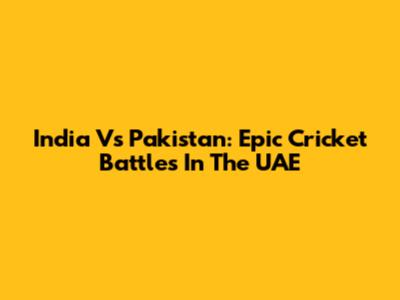 India Vs Pakistan: Epic Cricket Battles In The UAE