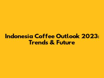 Indonesia Coffee Outlook 2023: Trends & Future